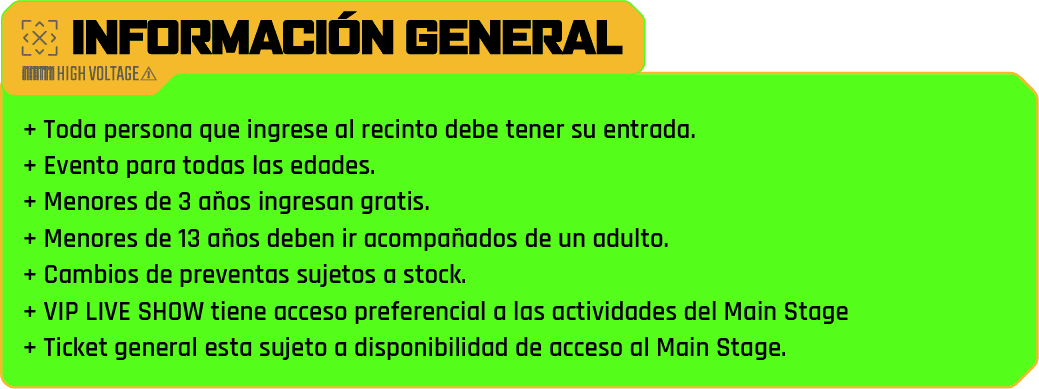 información general - + Toda persona que ingrese al recinto debe tener su entrada.
                            + Evento para todas las edades.
                            + Menores de 3 años ingresan gratis.
                            + Menores de 13 años deben ir acompañados de un adulto.
                            + Cambios de preventas sujetos a stock.
                            + VIP LIVE SHOW tiene acceso preferencial a las actividades del Main Stage 
                            + Ticket general esta sujeto a disponibilidad de acceso al Main Stage.
                            