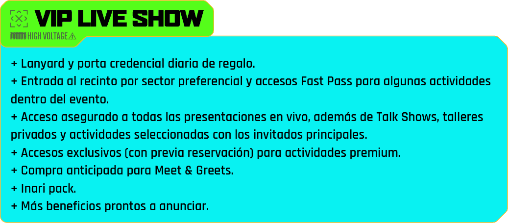 vip live show - + Lanyard y porta credencial diaria de regalo.
                            + Entrada al recinto por sector preferencial y accesos Fast Pass para algunas actividades dentro del evento.
                            + Acceso asegurado a todas las presentaciones en vivo, además de Talk Shows, talleres privados y actividades seleccionadas con los invitados principales.
                            + Accesos exclusivos (con previa reservación) para actividades premium.
                            + Compra anticipada para Meet & Greets.
                            + Inari pack.
                            + Más beneficios prontos a anunciar.